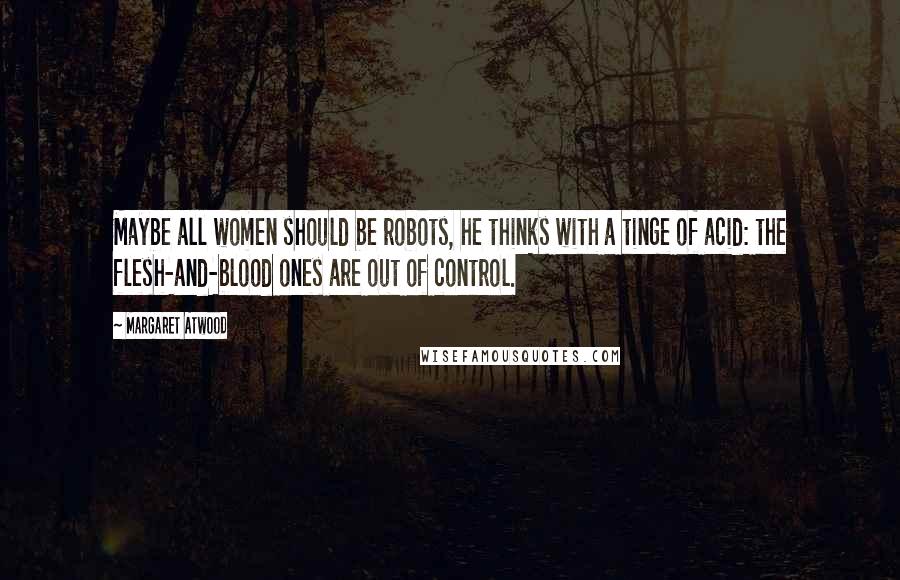 Margaret Atwood Quotes: Maybe all women should be robots, he thinks with a tinge of acid: the flesh-and-blood ones are out of control.