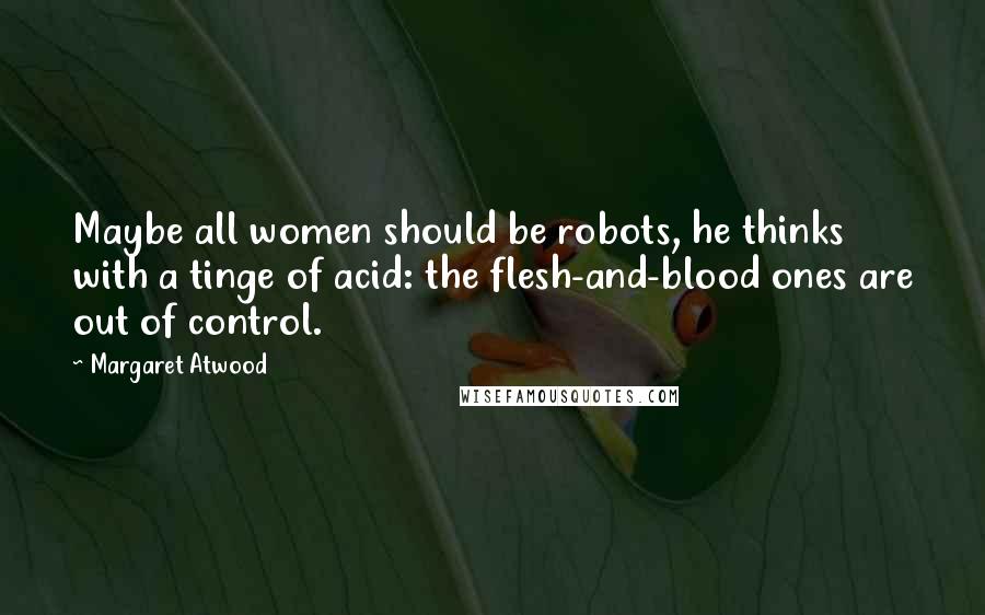 Margaret Atwood Quotes: Maybe all women should be robots, he thinks with a tinge of acid: the flesh-and-blood ones are out of control.