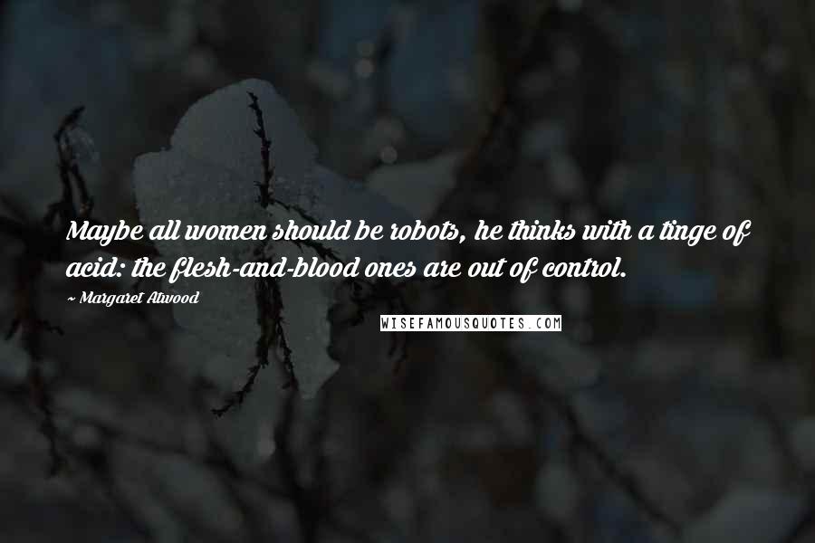 Margaret Atwood Quotes: Maybe all women should be robots, he thinks with a tinge of acid: the flesh-and-blood ones are out of control.