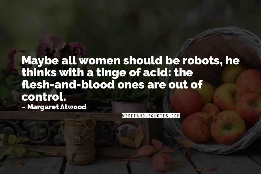 Margaret Atwood Quotes: Maybe all women should be robots, he thinks with a tinge of acid: the flesh-and-blood ones are out of control.