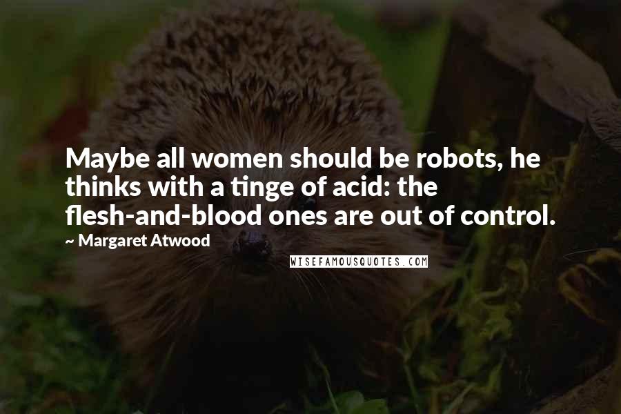 Margaret Atwood Quotes: Maybe all women should be robots, he thinks with a tinge of acid: the flesh-and-blood ones are out of control.