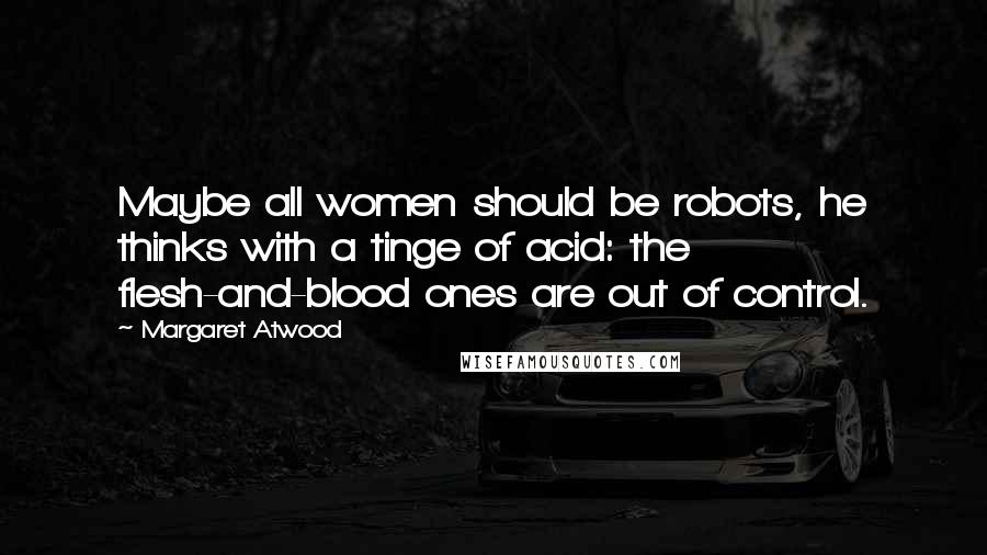 Margaret Atwood Quotes: Maybe all women should be robots, he thinks with a tinge of acid: the flesh-and-blood ones are out of control.