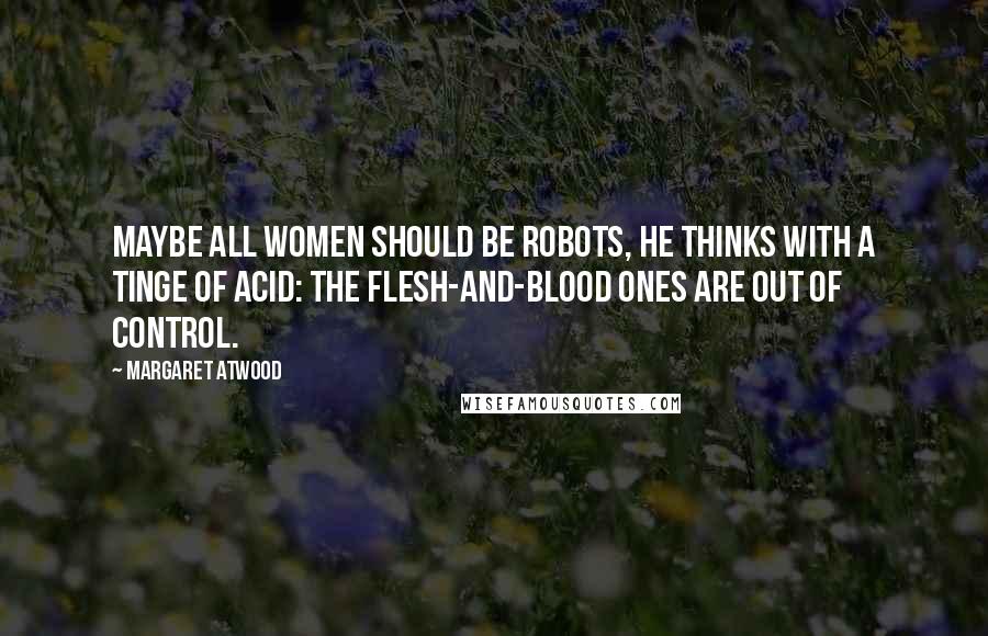 Margaret Atwood Quotes: Maybe all women should be robots, he thinks with a tinge of acid: the flesh-and-blood ones are out of control.