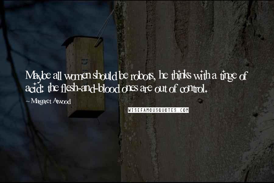 Margaret Atwood Quotes: Maybe all women should be robots, he thinks with a tinge of acid: the flesh-and-blood ones are out of control.