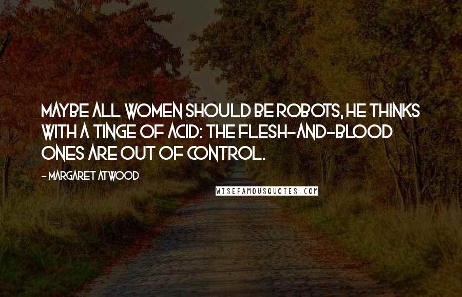 Margaret Atwood Quotes: Maybe all women should be robots, he thinks with a tinge of acid: the flesh-and-blood ones are out of control.