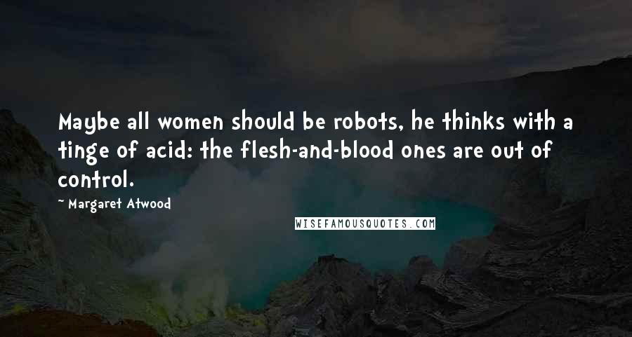 Margaret Atwood Quotes: Maybe all women should be robots, he thinks with a tinge of acid: the flesh-and-blood ones are out of control.