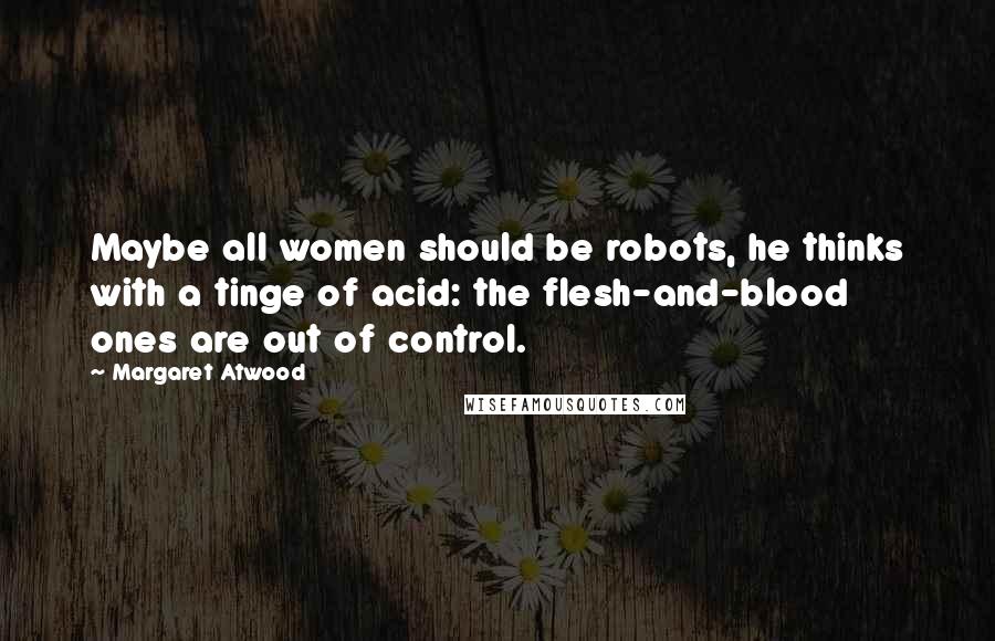 Margaret Atwood Quotes: Maybe all women should be robots, he thinks with a tinge of acid: the flesh-and-blood ones are out of control.