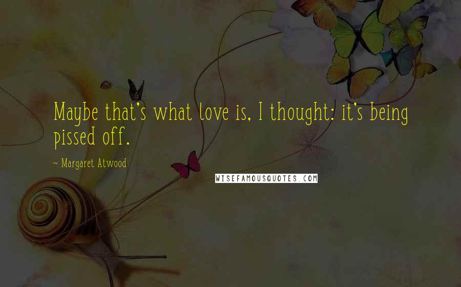 Margaret Atwood Quotes: Maybe that's what love is, I thought: it's being pissed off.