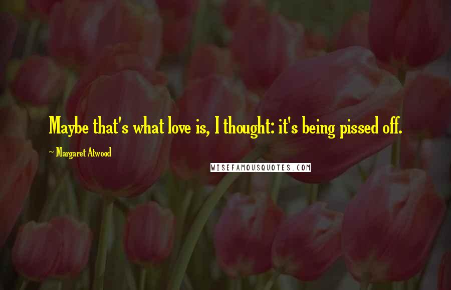 Margaret Atwood Quotes: Maybe that's what love is, I thought: it's being pissed off.