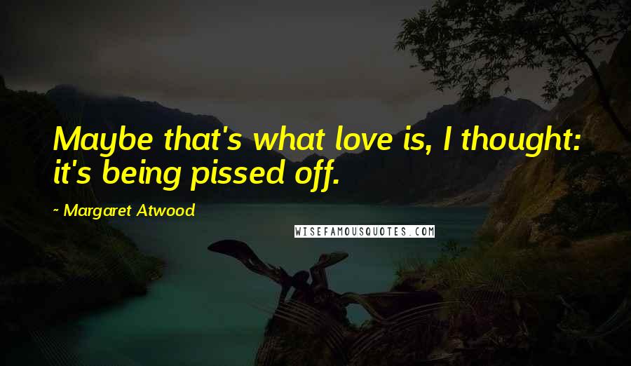 Margaret Atwood Quotes: Maybe that's what love is, I thought: it's being pissed off.