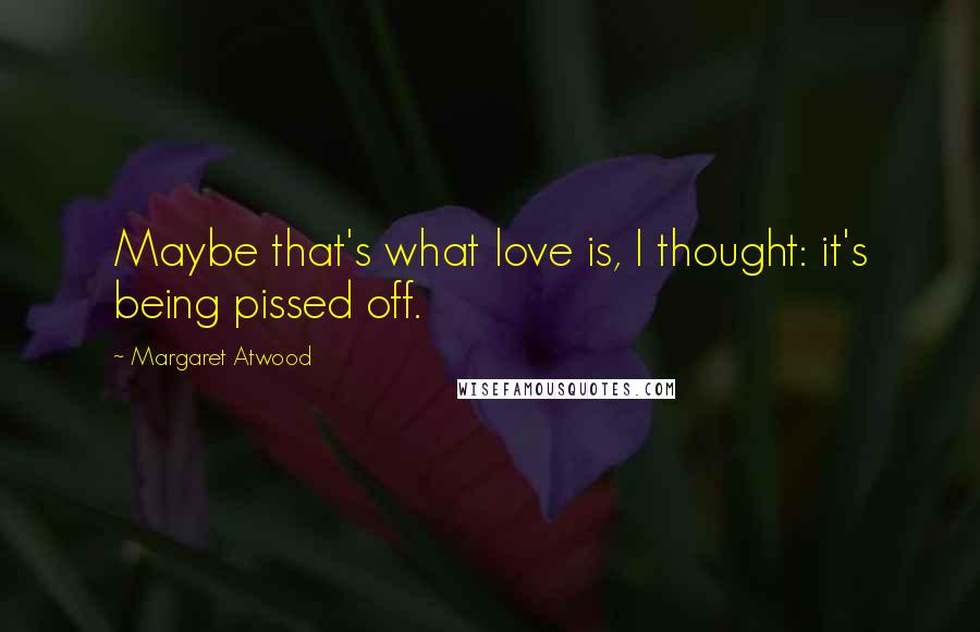 Margaret Atwood Quotes: Maybe that's what love is, I thought: it's being pissed off.