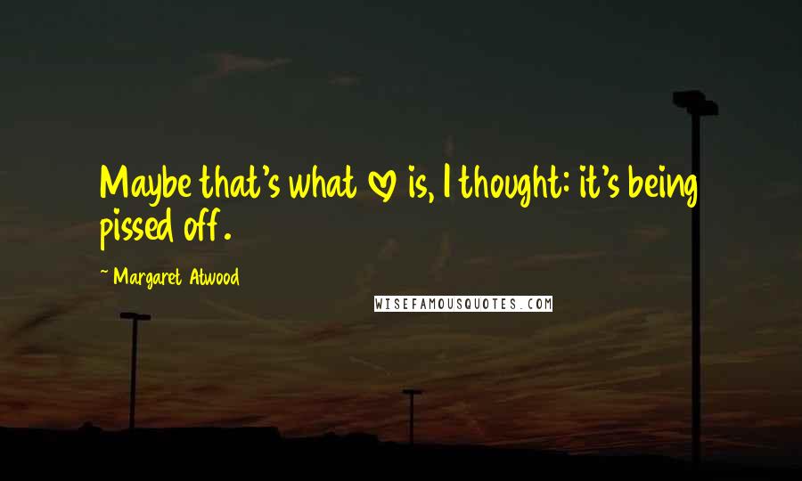 Margaret Atwood Quotes: Maybe that's what love is, I thought: it's being pissed off.