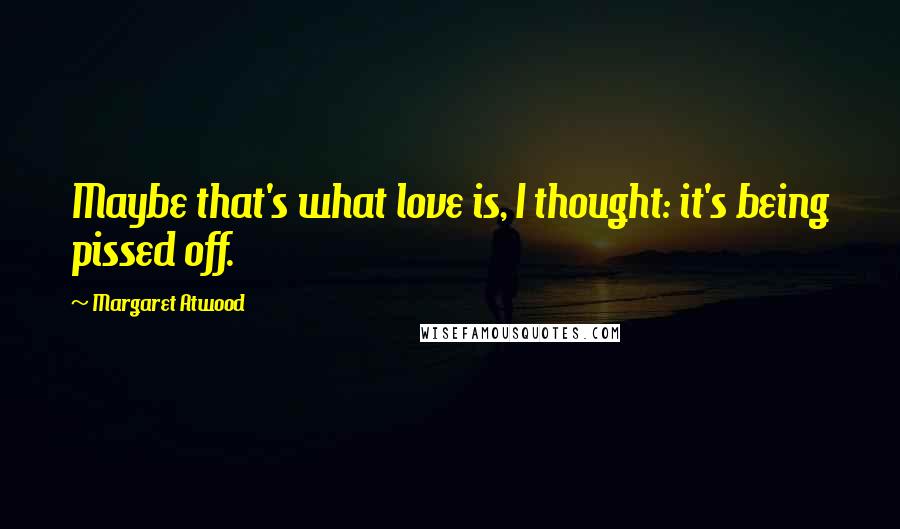 Margaret Atwood Quotes: Maybe that's what love is, I thought: it's being pissed off.