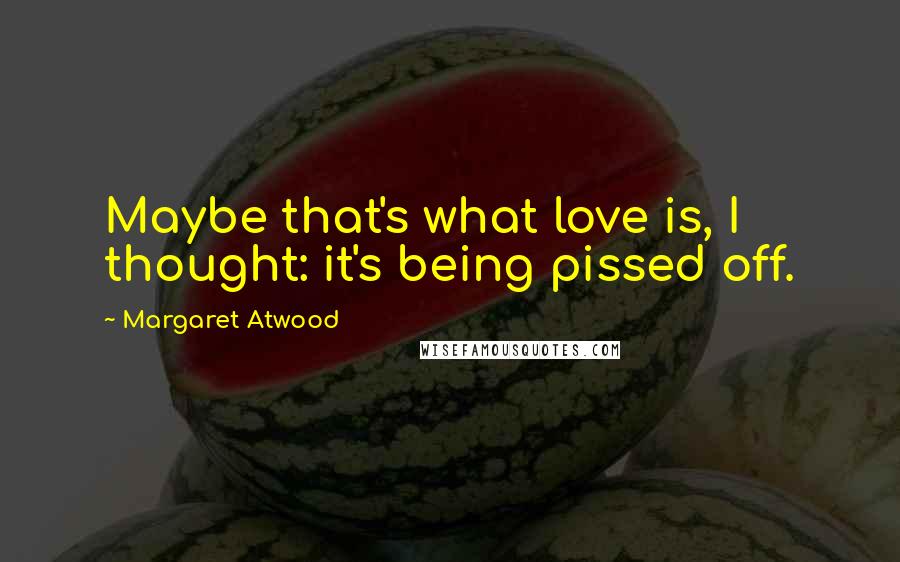 Margaret Atwood Quotes: Maybe that's what love is, I thought: it's being pissed off.