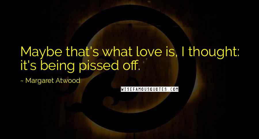 Margaret Atwood Quotes: Maybe that's what love is, I thought: it's being pissed off.