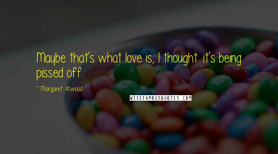 Margaret Atwood Quotes: Maybe that's what love is, I thought: it's being pissed off.