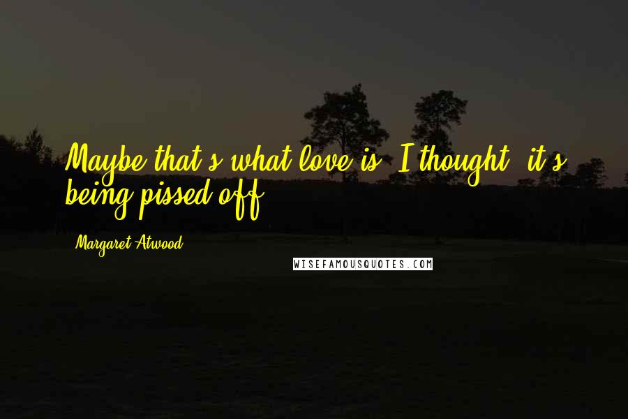 Margaret Atwood Quotes: Maybe that's what love is, I thought: it's being pissed off.