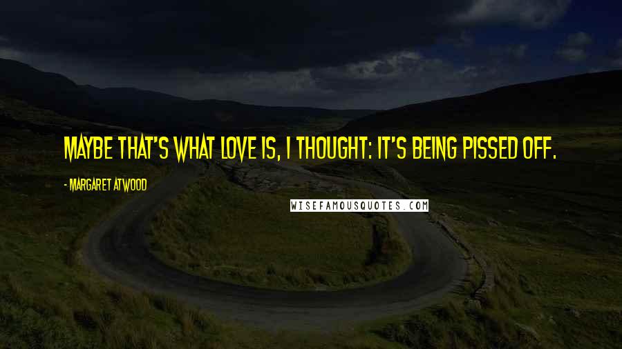 Margaret Atwood Quotes: Maybe that's what love is, I thought: it's being pissed off.