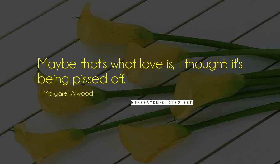 Margaret Atwood Quotes: Maybe that's what love is, I thought: it's being pissed off.