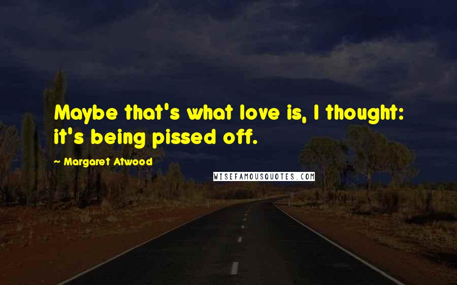 Margaret Atwood Quotes: Maybe that's what love is, I thought: it's being pissed off.