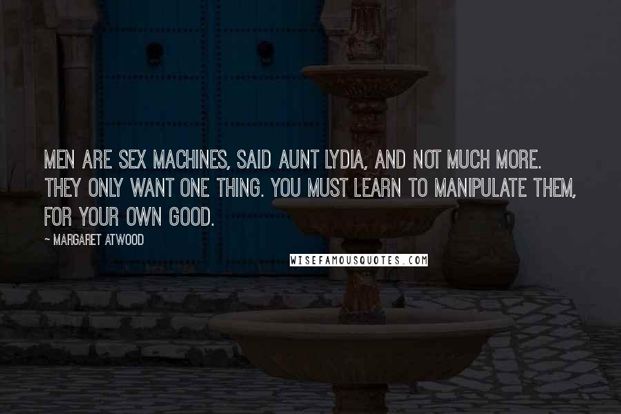 Margaret Atwood Quotes: Men are sex machines, said Aunt Lydia, and not much more. They only want one thing. You must learn to manipulate them, for your own good.
