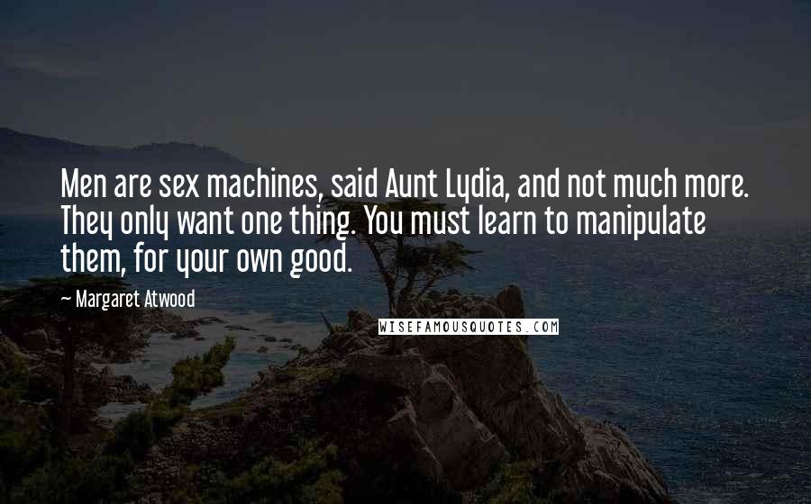 Margaret Atwood Quotes: Men are sex machines, said Aunt Lydia, and not much more. They only want one thing. You must learn to manipulate them, for your own good.