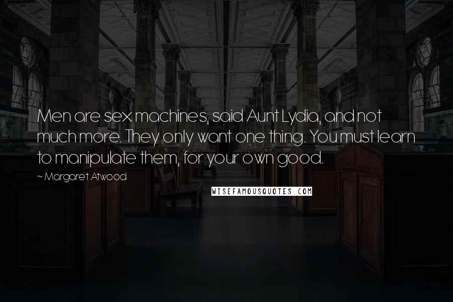 Margaret Atwood Quotes: Men are sex machines, said Aunt Lydia, and not much more. They only want one thing. You must learn to manipulate them, for your own good.