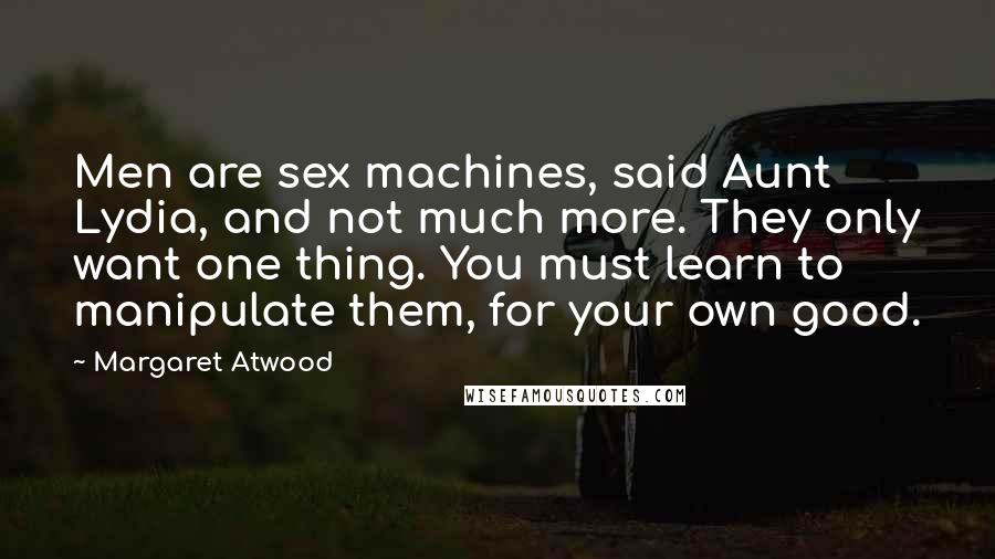 Margaret Atwood Quotes: Men are sex machines, said Aunt Lydia, and not much more. They only want one thing. You must learn to manipulate them, for your own good.