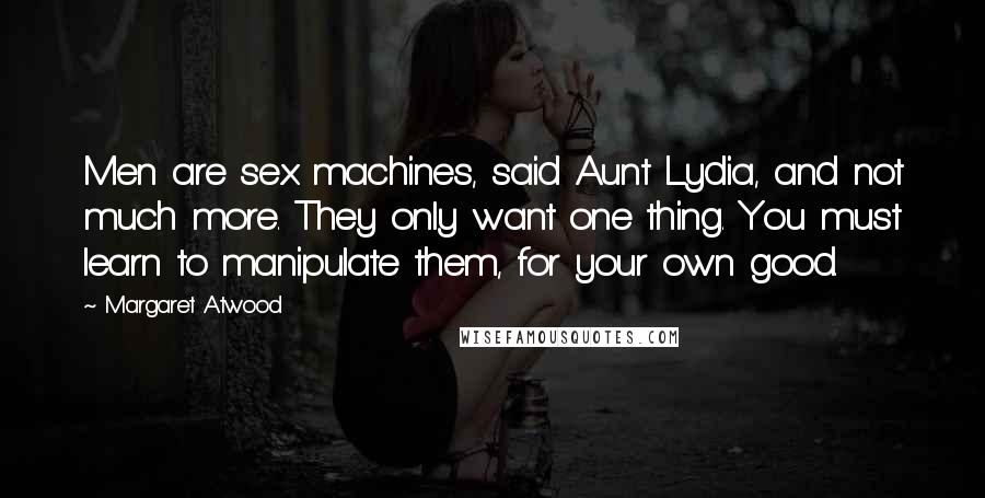 Margaret Atwood Quotes: Men are sex machines, said Aunt Lydia, and not much more. They only want one thing. You must learn to manipulate them, for your own good.