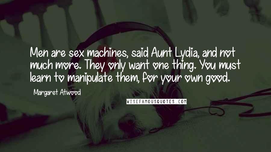 Margaret Atwood Quotes: Men are sex machines, said Aunt Lydia, and not much more. They only want one thing. You must learn to manipulate them, for your own good.