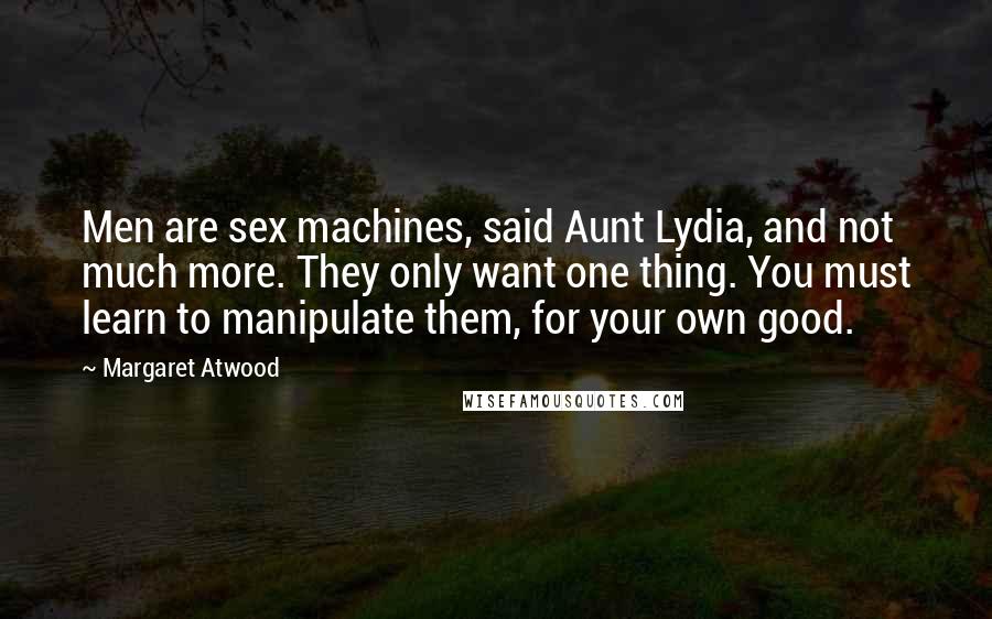 Margaret Atwood Quotes: Men are sex machines, said Aunt Lydia, and not much more. They only want one thing. You must learn to manipulate them, for your own good.