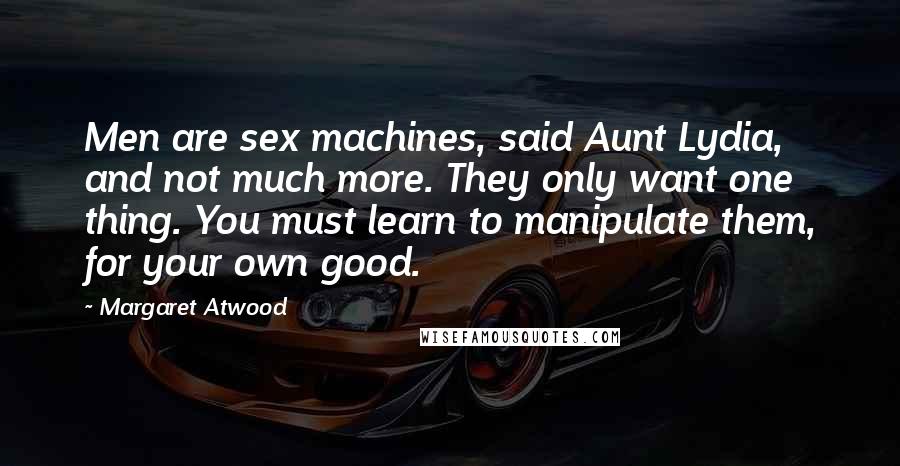 Margaret Atwood Quotes: Men are sex machines, said Aunt Lydia, and not much more. They only want one thing. You must learn to manipulate them, for your own good.