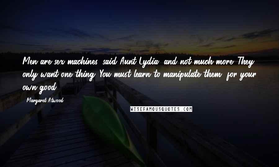 Margaret Atwood Quotes: Men are sex machines, said Aunt Lydia, and not much more. They only want one thing. You must learn to manipulate them, for your own good.