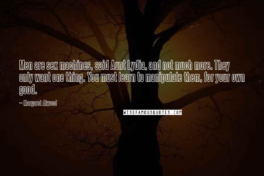 Margaret Atwood Quotes: Men are sex machines, said Aunt Lydia, and not much more. They only want one thing. You must learn to manipulate them, for your own good.