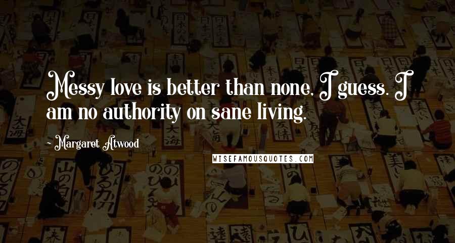 Margaret Atwood Quotes: Messy love is better than none, I guess. I am no authority on sane living.