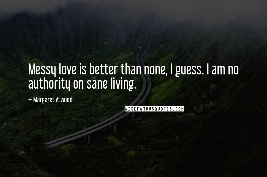 Margaret Atwood Quotes: Messy love is better than none, I guess. I am no authority on sane living.