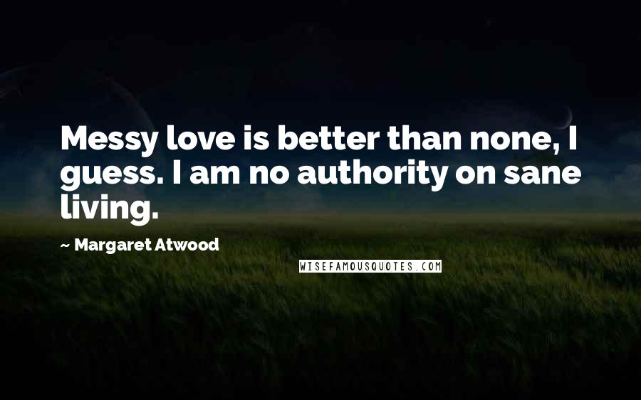 Margaret Atwood Quotes: Messy love is better than none, I guess. I am no authority on sane living.