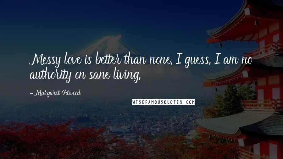 Margaret Atwood Quotes: Messy love is better than none, I guess. I am no authority on sane living.