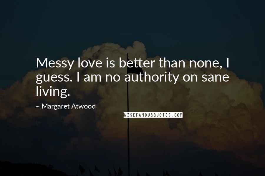 Margaret Atwood Quotes: Messy love is better than none, I guess. I am no authority on sane living.