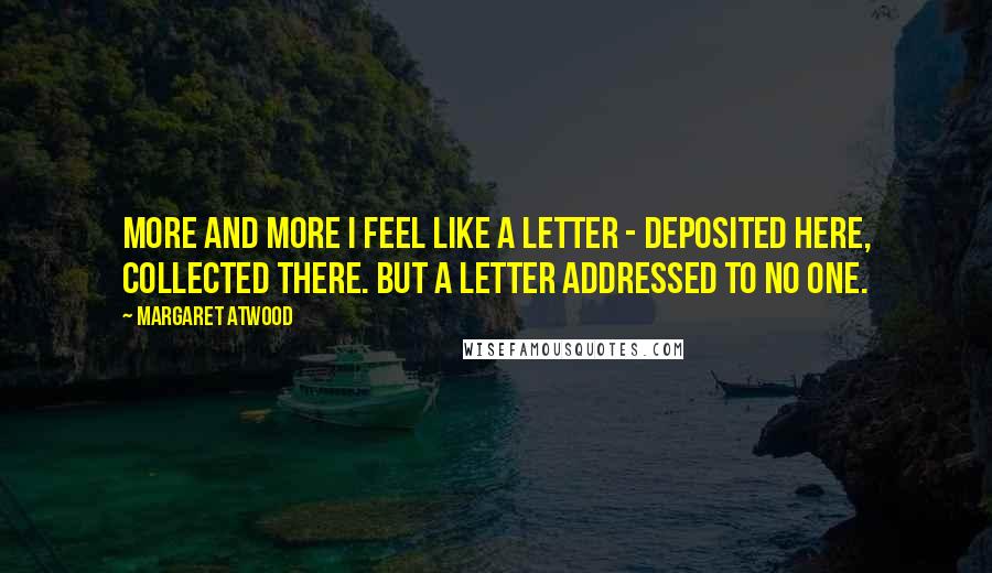 Margaret Atwood Quotes: More and more I feel like a letter - deposited here, collected there. But a letter addressed to no one.