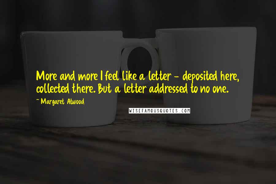 Margaret Atwood Quotes: More and more I feel like a letter - deposited here, collected there. But a letter addressed to no one.