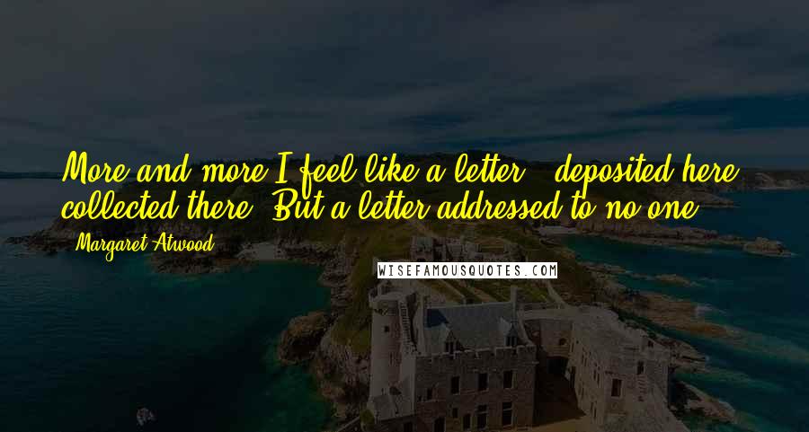 Margaret Atwood Quotes: More and more I feel like a letter - deposited here, collected there. But a letter addressed to no one.