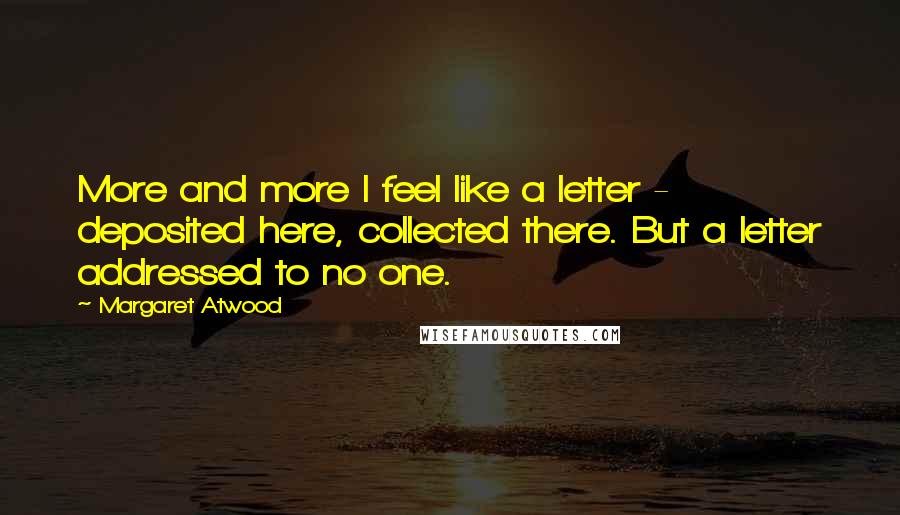 Margaret Atwood Quotes: More and more I feel like a letter - deposited here, collected there. But a letter addressed to no one.