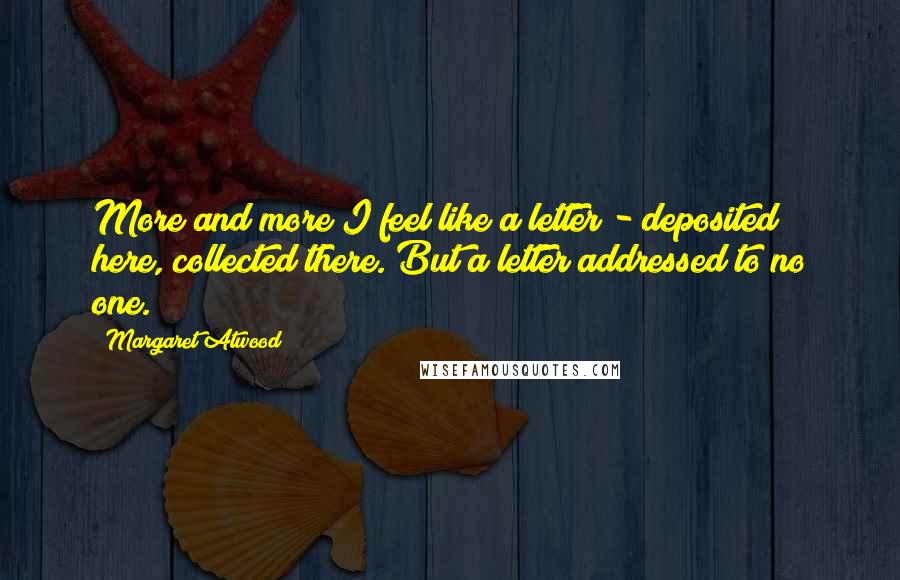Margaret Atwood Quotes: More and more I feel like a letter - deposited here, collected there. But a letter addressed to no one.