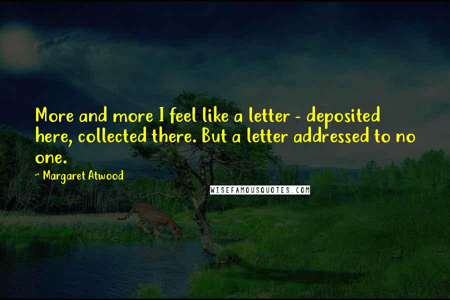 Margaret Atwood Quotes: More and more I feel like a letter - deposited here, collected there. But a letter addressed to no one.