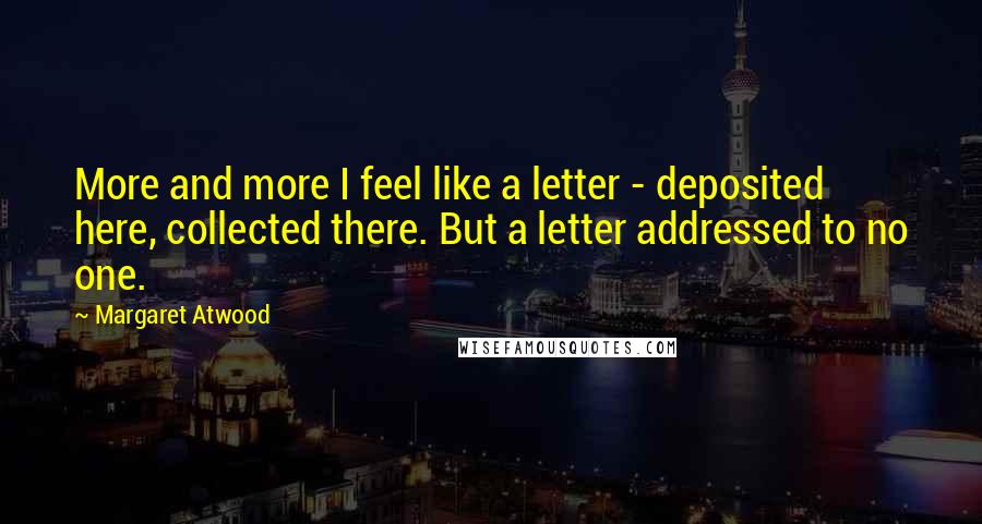 Margaret Atwood Quotes: More and more I feel like a letter - deposited here, collected there. But a letter addressed to no one.