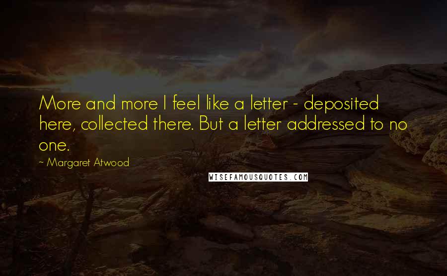 Margaret Atwood Quotes: More and more I feel like a letter - deposited here, collected there. But a letter addressed to no one.