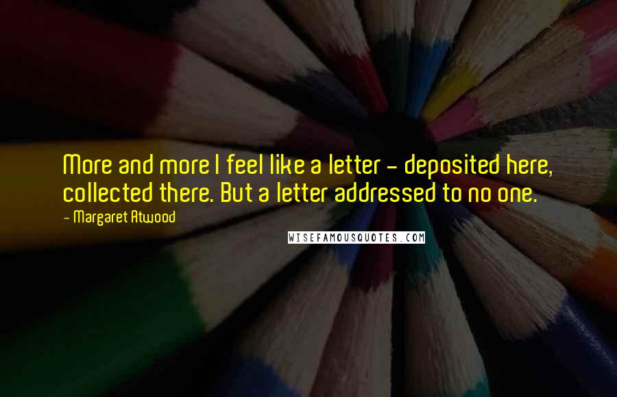 Margaret Atwood Quotes: More and more I feel like a letter - deposited here, collected there. But a letter addressed to no one.