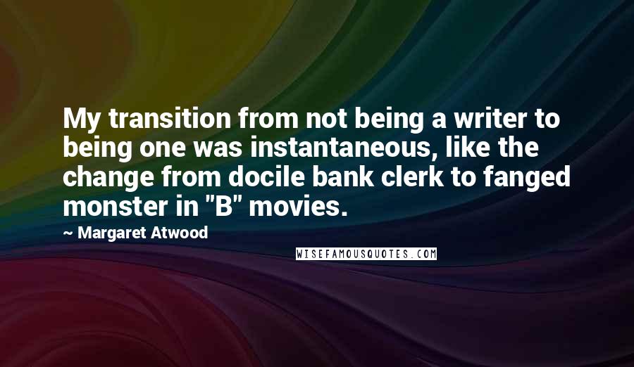 Margaret Atwood Quotes: My transition from not being a writer to being one was instantaneous, like the change from docile bank clerk to fanged monster in "B" movies.