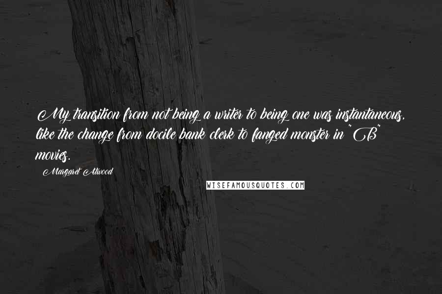 Margaret Atwood Quotes: My transition from not being a writer to being one was instantaneous, like the change from docile bank clerk to fanged monster in "B" movies.